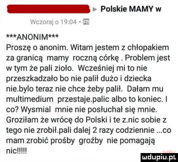polskie mamy w i r wam l w u el anonim proszę o anonim. witam jestem z chłopakiem za granicą marny roczną córkę. problemjest w tym że pali zioło. wcześniej mi to nie przeszkadzało bo nie palił dużo i dziecka niebylo teraz nie chce żeby palił. dałam mu multimediom przestajapalic albo to koniec. i co wysmial mnie nie posłuchał się mnie. groziłam że wrócę do polski ite z nic sobie z tego nie zrobiłpali dalej   razy codziennie co mam zrobić prośby groźby nie pomagają nic