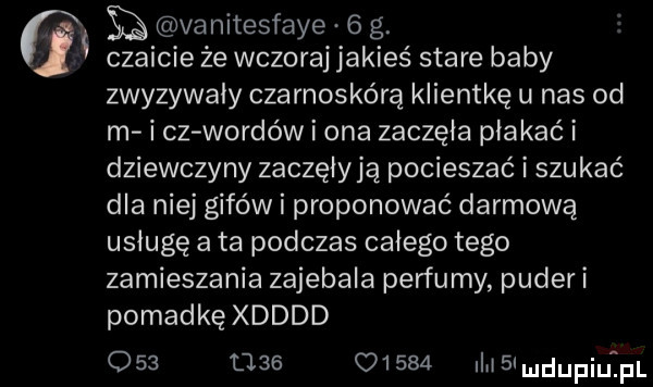 ji h vanitesfaye   g. czaicie że wczoraj jakieś stare baby zwyzywały czarnoskórą klientkę u nas od m i cz wardów i ona zaczęła płakać i dziewczyny zaczęiyją pocieszać i szukać dla niej gifów i proponować darmową usługę a ta podczas całego tego zamieszania zajebala perfumy puderi pomadkę xdddd     ube       ii slmdupiuij