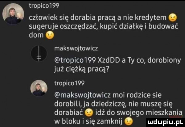 a tropiko    człowiek się dorabia pracą a nie kredytem. sugeruje oszczędzać kupić działkę i budować dom. i a makswojtowicz tropiko    derd a ty co dorobiony już ciężką pracą tropiko    makswojtowicz moi rodzice sie dorobili ja dziedziczę nie muszę się dorabiać. idź do swojego mieszkania w bloku i się zamknij