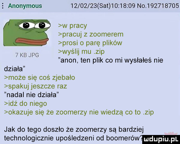 s ananymous          set          no           w pracy pracuj z zoomerem prosi o parę plików wyślij mu zip agon ten plik co mi wysłałeś nie   kb jpg działa może się coś zjebało spakuj jeszcze raz nadal nie działa idź do niego okazuje się że zoomerzy nie wiedzą co to zip jak do tego doszło ze zoomerzy są bardziej technologicznie upośledzeni od bookerów