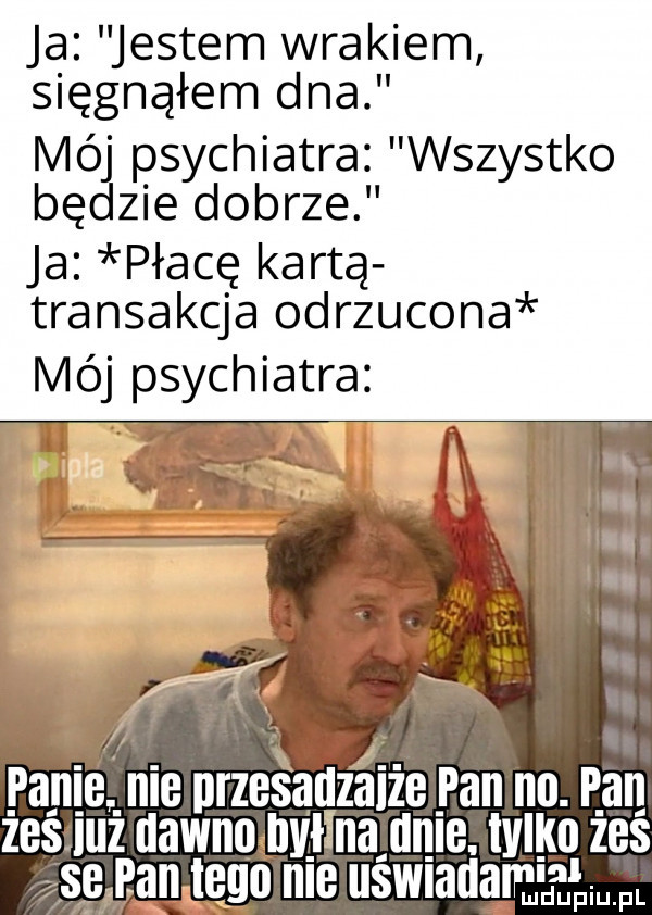 ja jestem wrakiem sięgnąłem dna mó psychiatra wszystko bę zje dobrze ja płacę kartą transakcja odrzucona mój psychiatra. a. pace n e przesadzania pan no. p an zes luz uawnosjlwlnajlme. tylko zes asg an tego ma uswmuammgw