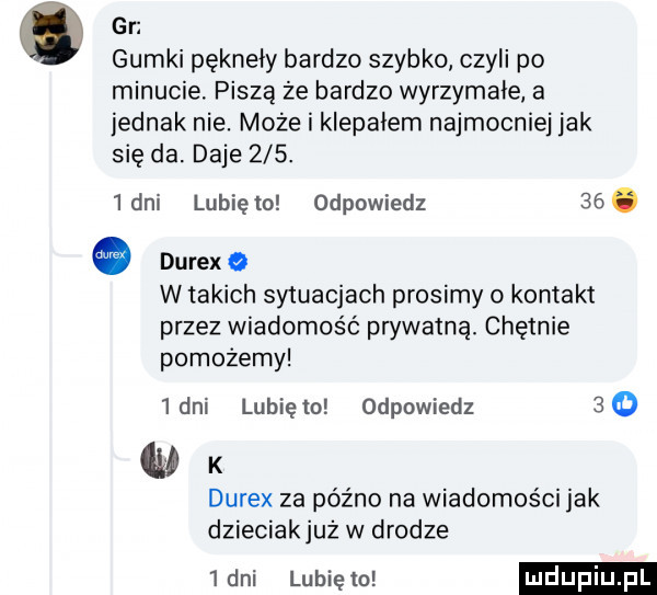 gr gumki pękneiy bardzo szybko czyli po minucie. piszą że bardzo wyrzymałe a jednak nie. może i klepałem najmocniej jak się da. daje    .   dni lubię to odpowiedz   . durex   w takich sytuacjach prosimy o kontakt przez wiadomość prywatną. chętnie pomożemy  dni lunięto odpowiedz    ciał k durex za późno na wiadomości jak dzieciakjuż w drodze   dni lunięto