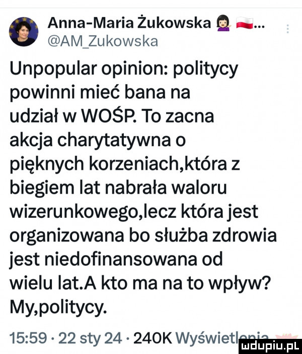 anna maria żukowska. aivlzukowska unpopular opinion politycy powinni mieć bana na udział w wośp. to zacna akcja charytatywna o pięknych korzeniach która z biegiem lat nabrała waloru wizerunkowego elz która jest organizowana bo służba zdrowia jest niedofinansowana od wielu ikt a kto ma na to wpływ my po itycy.          say       k wyświetlw