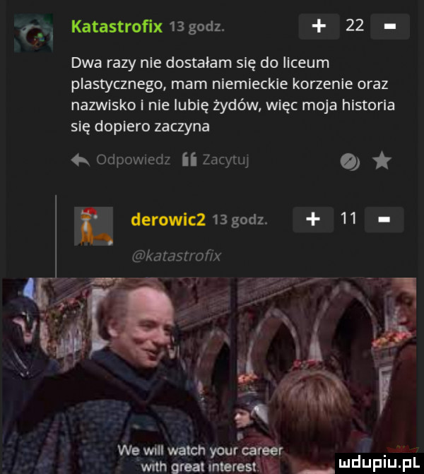 katastroﬁx    godz.    dwa razy nie dostałam się do ilceum plastycznego mam nlemleckle korzenie oraz nazwisko i nie iubię żydów więc moja hlstorla się dopiero zaczyna   odpovwedz ii zacynq o derowic   godz.    kaman of x l we will welon your lager wan great mm. wdupiu pl