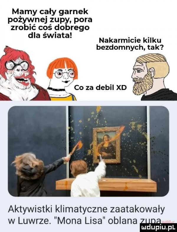 mamy cały garnek pożywnej zupy pora zrobić coś dobrego i dla świata nakarmicie kilku bezdomnych ta k wx. sw a ceza debel xd aktywistki klimatyczne zaatakowały w luwrze. mona lisa oblana