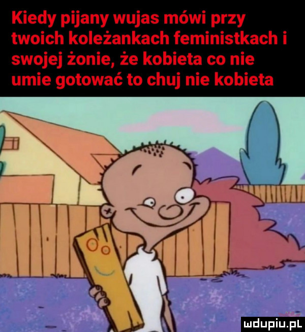 kiedy pijany wujas mówi przy twoich koleżankach feministkach i swojej żonie że kobieta co nie umie gotować to chuj nie kobieta