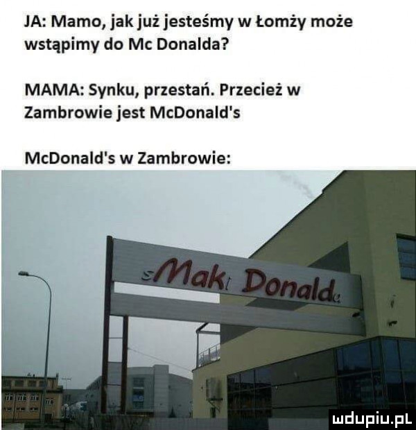 ja mamo jak już jesteśmy w łomży może wstąpimy do mc donalda mama synku przestań. przecież w zambrowie jest mcdonald s mcdonald s w zambrowie l