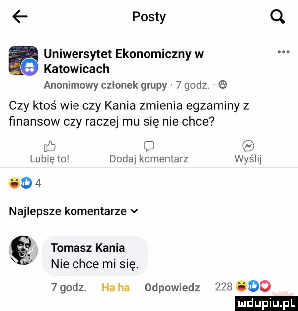 posty q uniwersytet ekonomiczny w katowicach anonimowy czinnek grupy   godz.   czy ktoś wie czy kania zmienia egzaminy z finansow czy raczej mu się nie chce cb lubię to dodaj komentarz wyślij    najlepsze komentarze v tomasz kania l nie chce misię.   godz. ha ha odpowiedz     oo