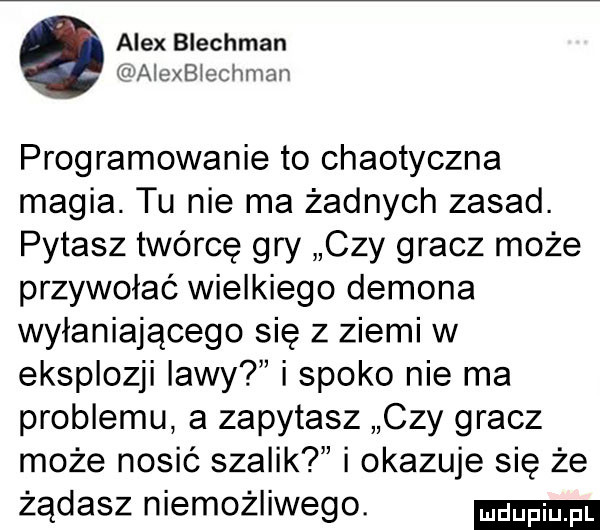 alex blechman waonblechman programowanie to chaotyczna magia. tu nie ma żadnych zasad. pytasz twórcę gry czy gracz może przywołać wielkiego demona wyłaniającego się z ziemi w eksplozji lawy i spoko nie ma problemu a zapytasz czy gracz może nosić szalik i okazuje się że żądasz niemożliwego