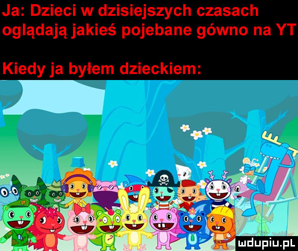 ja dzieci w dzisiejszych czasach oglądają jakieś pojebane gówno na yt kiedy ja byłem dzieckiem