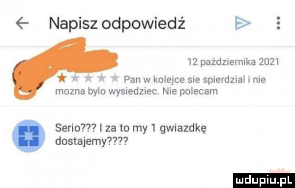 napisz odpowiedź    pażdzuernika      r pan w kolejce sie spierdzial nie mozna bylo wysiedzsec. nie polecam serio i za to my   gwiazdkę dostajemy