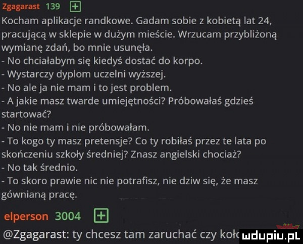 wm     kocham aplikacje randkowe gadam sobie z kobietą lat    pracującą w sklepie w dużym mieście. wrzucam przybliżoną wymianę zdań bo mnie usunela. no chcialabym się kiedyś dostać do korpo. wystarczy dyplom uczelni wyższej. no aleja nie mam i tojest problem a jakie masz twarde umiejętności próbowałaś gdzieś startować no nie mam inie probowalam. to kogo ty masz pretensje co ty robiłaś przez te lata po skończeniu szkoly średniej znasz angielski chociaż no tak średnio. to skoro prawie nic nie potrafisz nie dziw się że masz gównianą pracę. person      m e zgagarast ty chcesz tam zaruchać czy kok