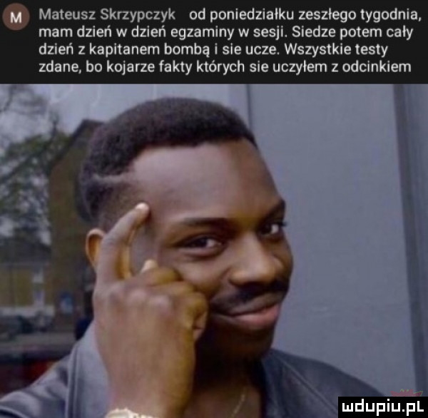 mateusz skrzypczyk od poniedzialku zeszłego tygodnia mam dzień w dzień egzaminy w sesji. siedze potem cały dzień z kapitanem bombą i sie ucze. wszystkie iesly zdane. bo kojarze fakty których sie uczylem z odcinkiem