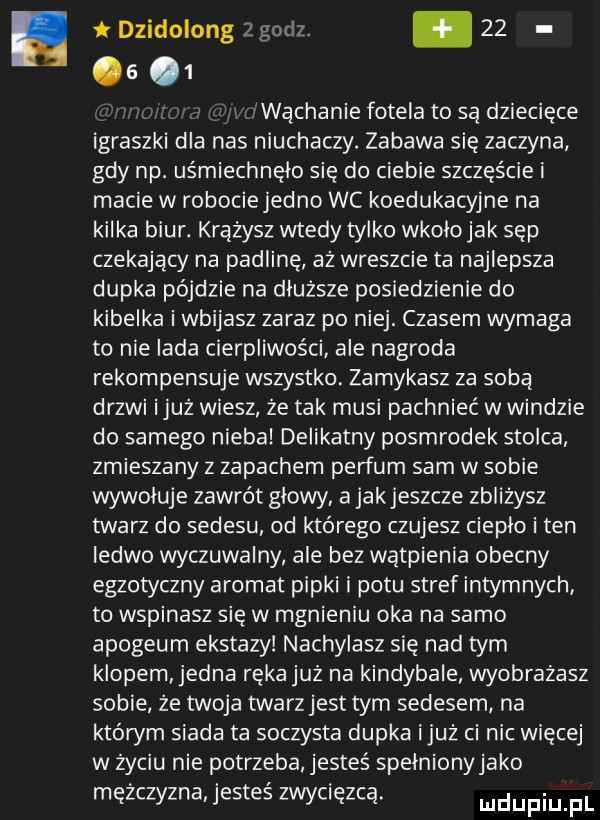 t dzidolong z        wąchanie fotela to są dziecięce igraszki dla nas niuchaczy. zabawa sie zaczyna gdy np. uśmiechnęło się do ciebie szczęście i macie w robociejedno wc koedukacyjne na kilka biur. krążysz wtedy tylko wkolojak sęp czekający na padlinę aż wreszcie ta najlepsza dupka pójdzie na dłuższe posiedzienie do kibelka i wbijasz zaraz po niej. czasem wymaga to nie lada cierpliwości ale nagroda rekompensuje wszystko zamykasz za soba drzwi iluż wiesz że tak musi pachnieć w windzie do samego nieba delikatny posmrodek stolca zmieszany z zapachem perfum sam w sobie wywoluje zawrót glowy a jak jeszcze zbliżysz twarz do sedesu od którego czujesz cieplo i ten ledwo wyczuwalny ale bez wątpienia obecny egzotyczny aromat pipki i potu stref intymnych to wspinasz się w mgnieniu oka na samo apogeum ekstazy nachylasz się nad tym klopem jedna rękajuż na kindybale wyobrażasz sobie że twoja twarzjest tym sedesem na któwm siada ta soczysta dupka iluż ci nic więcej w życiu nie potrzeba jesteś spełnionyjako mężczyzna jesteś zwycięzcą. luclupiu pl