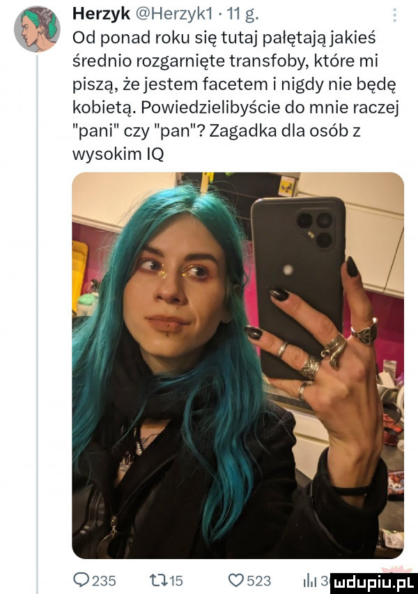 herzyk herzyk    g a od ponad roku się tutaj pałętająjakieś średnio rozgarnięte transfoby które mi piszą żejestem facetem i nigdy nie będę kobietą. powiedzielibyście do mnie raczej pani czy pan zagadka dla osób z wysokim iq                m
