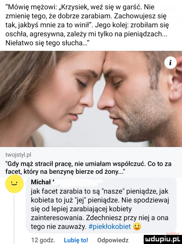 mówię mężowi krzysiek weź się w garść. nie zmienię tego ze dobrze zarabiam. zachowuje sz się tak jakbyś mnie zeto winił. jego kolej zrobiłam się oschła agresywna zależy mi tylko na pieniądzach. niełatwo się tego słucha twojsiylpl gdy mąż stracił pracę nie umiałam współczuć. co to za facet który na benzynę bierze od żony michał jak facet zarabia to są nasze pieniądze ak kobieta to już jej pieniądze. nie spodziewaj się od lepiej zarabiające kobiety zainteresowania. zdechniesz przy niej a ona tego nie zauważy. piekłokobiet   godz. lubiętu odpowiedz