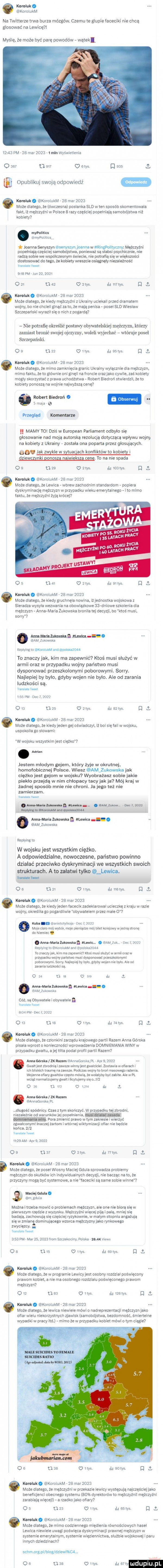 komiak. kurolukm na twitterze trwa burza mózgów. czemu te glupie faceciki nie chcą glosowac na lewicę i mysle. że może być pare powodów wątekl       pm za mai      i mln wyswietlenia o       w o stys d     i m opublikuj swoją odpowiedź o komiak. korolukm    mar      moze dlatego. ze owczesnal poslanka sld w ten sposob skomentowala fakt. iz mezczyzni w polsce   razy czesciej popelniaja samobójstwa niz kobiety mypoliłisl ir niyvoiitic. t joanna senyszyn senyszyrt julnmw uringmytymm mężczyzn popelniaja czesciej samobojstwo. oontewaz sa slaw psychiczni nie radzą sobie we wspolczesnym swiecie. potralia się w wiekszosci dostosować do tego. ze kobiety wreszcie osiągnęły niezaieżnos e nam. lm an m lurizz mm   zl     u zbs ilrl mrys d i o kmink. koiolukm za mar      może dlatego. ze kiedy mezczyzni z ukrainy uciekali przed dramatem wojny. bo nie chcieli ginąc za to. że mają penisa posel sld wieslaw szczepański wyrazil sie o nicn z pogardą nie potracę oioeślic postawy obtwatelsl ibj meżcztzn. którzy zamiast bron sit ojej ojrztzn tt oleli w ljecllnf ldlónije posel szczepański.   na o tips j. estys j j i. ó komiak. kololukm    may      może dlatego. ze mimo zamknięcia granic ukrainy wylacznie dla mężczyzn. mimo laktu. ze to glownie oni ginęli na liotcie oraz jako cywile. zas kobiety mogly skorzystac z prawa ucnodżstwa robert biedron stwierdzil. ze to kobiety ponosza na wojnie najwyższą cenę  kobertiliedrorlo. s van e w kominiarze jj mamv to dziś w european parliament odbylo sie glosowanie nad mają autorska rezolucją dolyczdcą wplywu wojny na kobiety z ukrainy zostala ona poparta przez glosujących. a. lak mille w suuac aan konlliktow ro kobregr dllewcgnki nanoszą na wigkszg cene. to na nie spada        o ztys ri   las ó korolnk. kololukm    mar      moze dlatego. ze lewica wbrew zachodnim standardom popiera dyskryminację mężczyzn w przypadku wieku emerytalnego ito mimo iaktu. ze mezczyzni zyja krocej i. o s u al   ms l i ai rys   o komiak. korolukm.  a mar      moze dlatego. ze kiedy smchnęla nowina. iz jednostka wojskowa z sieradza wysyla wezwania na obowiązkowe asedniowe szkolenia dla mezczyzn anna maria żukowska bionika tej decyzji. bo ktos musi. sorry mmm mu ti am zrrtowsta repy my to mocium ued gun      to znaczy jak. kim ma zapewnić ktoś musi służyć w armil oraz w przypadku wojny państwo musi dysponować przeszkolonymi poborowymi. sorry. najlepiej by bylo. gdyby wojen nie bylo. ale od zarania ludzkości są. lipne cae l pai y lili w ir piw o o u zs  w r i azrye a korplnk. koioiukm za marzoza moze dlatego. ze kiedy jeden gej oswiadczyi. lz boi się iall w wojsku. uspokoila gp slowami w wojsku wszystkim jest ciężko. ann rl jestem mlodym gejem. który żyje w okrutnej homofobicznej polsce. wiesz am zukuwska jak ciezko jest gejom w wojsku wyobrażasz sobie jakie pieklo przejdą w nim chlopacy tacy jak ja mój kraj w zadnej sposob mnie nie chroni. la jego też nie zamierzam. i. r r alu moim qn mw p astm muraw mm anna maria znkowtka n lal wica am żukowska applying la w wojsku jest wszystkim ciężko. a odpowiedzialne. nowoczesne państwo powinno dziabać przeciwko dyskryminacji we wszystkich swoich strukturach. a to zalatwi tylko lowloo. y os nai irys ri l news a. komiak. korolukm  a marzozs moze dlatego. ze kiedy jeden lacecik zadeklarowal ucieczkę z kraju w razie wojny. okres lwia go pogardliwie pbywatelem przez male     kch r ii ir ian. nit r il moje o nic. wadi noe may. m ugier mm w idzina stoi dv wieniec. am uarlaznkoretlun il k. nw r-k tir t y no milionera mammy ano rpalskazozn to znaczy jak. k m nia iaaewmc ktos musi sluzyc wallllli mm przypadku wolny panstwa musi dysponowac meszkolunywli paoorawyrni sts ry nam by ono. goyay wejemile orlo ayeoo mm ludzkosci sa.   ar u ia w s e lr. mam n.  mm um. inn trwa. abakankami co są obywatelki obywatele lim lol ici kos w bet    qu   ta u ta o r rys utys   ó komiak. koroiukm  a niar      może dlatego. że czlonkirii zarządu krajowego partii razem anna odeska pisala wprost o koniecznosci wprowadzenia domniemaniawiny w przypadku gwaltu. a jej twita podal piolll paell razem manna ikt luz rn erlnnatspieka ut aar   zocz cwalt jest zbrodnia. zawsze innny jest gwolciclel zestawia w oiimacli i ian bliskicn traumę na zawsze mhz s wimy ip udon masowego iazonia. wojenne dolary gwnllow czesio rndwra. ze walałyby obe zabite ale w pl wciąż normalizujemy gwalt r ilo mierny sie my   yy   r o in rar l ann maa zx nonny uavyyyagovﬁka m dlugosc spodnicy. czas z tym skenczyé w przypadku tej zarodni. niezaleznie od warunkow ibj popelnienia. mmm domain  m mity. pora zmienic prawo w tym zakresie i wierzyc zgwaicanyml inaczej zartom iwtornei wiktymizacji psiar nie bedzie konca.     trzem acis zocz os uzi o ms lill mas l i. abakankami korolnk. korolukm    mar      moze dlatego. ze posel wiosny maciej gdula sprowadza problemy mężczyzn do skutkow lc dywrdualnycn decyzji. nie bacząc na to. że przyczyny moga byc systemowe. a nie faceciki są same sobie winne   cel i tidal. abakankami ani gould mocna itrzeba mowie o problemaen mezczyzn. ale one nie biore sie w pierwszym rzędzie z wyzysku mezczyzni więcej pije i pala. mniej się badają. zachowują sie czesciej ryzykownie. w malym stopniu angażują się w zmiane dominującego wzorca mężczyzny jako rynkowego zwycięzcy. yam. i.    pm mai   .     lrorn szczekocmy polska ak views   a u ys o irys il i seks l i. ó komiak. kololukm    may      maze dlatego. ze w programie lewicy jest osobny rozdzial poświęcony prawom kobiet. a nie ma osobnego iozdzialu poswieconego prawom mężczyzn o l us o irys ri l lzs ye d l o komiak. kololukm    mar     moze dlatego. ze lewica niewiele mowi o nadreprezentacji mezczyzn jako oilar wielu niekorzystnych zjawisk samobojstwo. bezdomnosc. smierteine wypadki w pracy ltd mimo ze w przypadku kobiet mowi o tym ciągle v do ube ulm l   tys. ł karoluit. koioluklri zs mar     może dlatego. że mężczyz w przekazie lewicy występują najczes ej jako ocneticjcnci obecnego systemu seks dyrektorow tp mezczyznil mezczyzni zarabiaja więcej a rzadko jako ariary o s     o llys tlrl ssss d o korplult. koiolukm za mar      moze dlatego. ze mimo codziennego miedlenia równościowycn nasil lewica niewiele uwagi poświęca dyskryminacji prawnej mężczyzn w systemie emerytalnym. systemie więziennictwa. sluzbie wojskowej i paru innych dziedzinach  senmargpliolog dziewiqsu. oo nas o irys l ri sily ludup