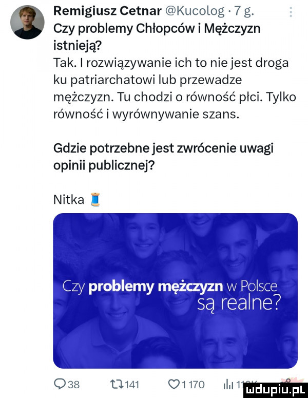 remigiusz cetnar kucolog   g. czy problemy chłopców i mężczyzn istnieją tak. i rozwiązywanie ich to nie jest droga ku patriarchatowi lub przewadze mężczyzn. tu chodzi o równość plci. tylko równość i wyrównywanie szans. gdzie potrzebnejest zwrócenie uwagi opinii publicznej nitka czy problemy mężczyzn w pol są realne.                mmmm