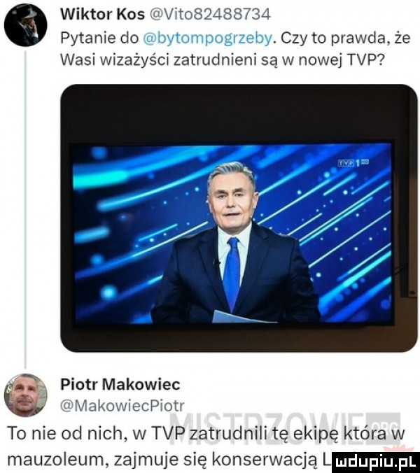 wiktor kos uu vii          pytanie do czy to prawda. że wasi wizażyści zatrudnieni są w nowej tvp piotr makowiec lai i viakowiecpiou to nie od nich w tvp zatrudnili tę ekipę która w mauzoleum zajmuje się konserwacja
