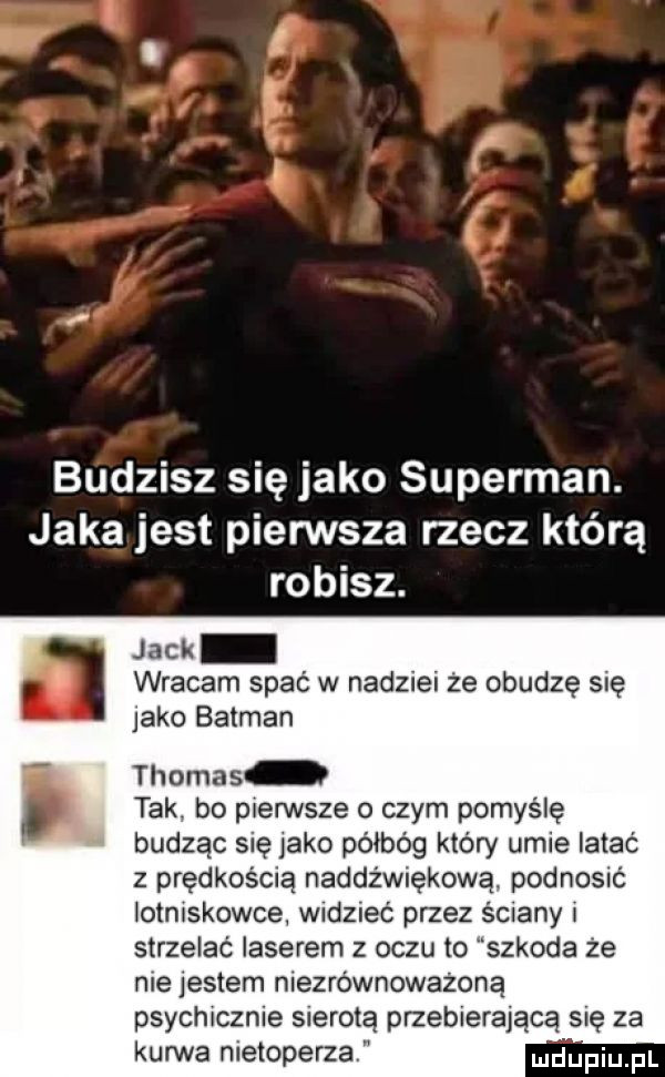 budzisz się jako superman. jaka jest pierwsza rzecz którą robisz. jack wracam spać w nadziei że obudzę się jako batman thomas tak. bo pierwsze o czym pomyślę budząc się jako półbóg który umie iatac z prędkością naddźwiękową. podnosić lotniskowce widzieć przez silany i strzelać laserem z oczu to szkoda że nie jestem niezrównoważoną psychicznie s erotą przebierającą się za kurwa nietoperza