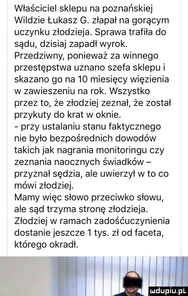 właściciel sklepu na poznańskiej wiądzie łukasz g. złapał na gorącym uczynku złodzieja. sprawa trafiła do sadu dzisiaj zapadł wyrok. przedziwny ponieważ za winnego przestępstwa uznano szefa sklepu i skazano go na    miesięcy więzienia w zawieszeniu na rok. wszystko przez to że złodziej zeznał że został przykuty do krat w oknie. przy ustalaniu stanu faktycznego nie było bezpośrednich dowodów takich jak nagrania monitoringu czy zeznania naocznych świadków przyznał sędzia ale uwierzył w to co méwi złodziej. mamy więc słowo przeciwko słowu ale sąd trzyma stronę złodzieja. złodziej w ramach zadośćuczynienia dostanie jeszcze   tys. zł od faceta którego okradł
