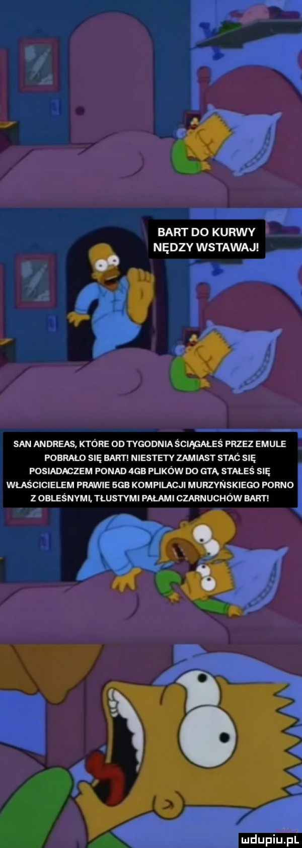 bart do kurwy ne dcy wstawaj   san andreas które od tygodnia s ciapmeś przez emule memu się bart niestety zamiast s rac się posiadaczem ponad  gb plików do gną stmeś się właścicielem prawie saa kompilacji murzynskiego porno z oblesnvmi. tlustvmi palami czarnuchów bart