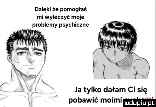dzięki że pomogłaś mi wyleczyć moje problemy psychiczne ja tylko dałam ci się pobawić moimi