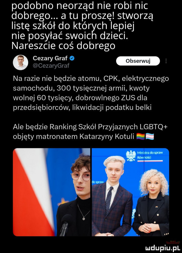 podobno neorząd nie robi nic dobrego. a tu proszę stworzą listę szkół do któ ch lepiej nie posyłać słoic dzieci. nareszcie coś dobrego camera cemrygraf na razie nie będzie atomu cek elektrycznego samochodu     tysięcznej armii kwoty wolnej    tysięcy dobrowlnego zus dla przedsiębiorców likwidacji podatku belki ale będzie ranking szkól przyjaznych lgbtq objęty matronatem katarzyny kotuli