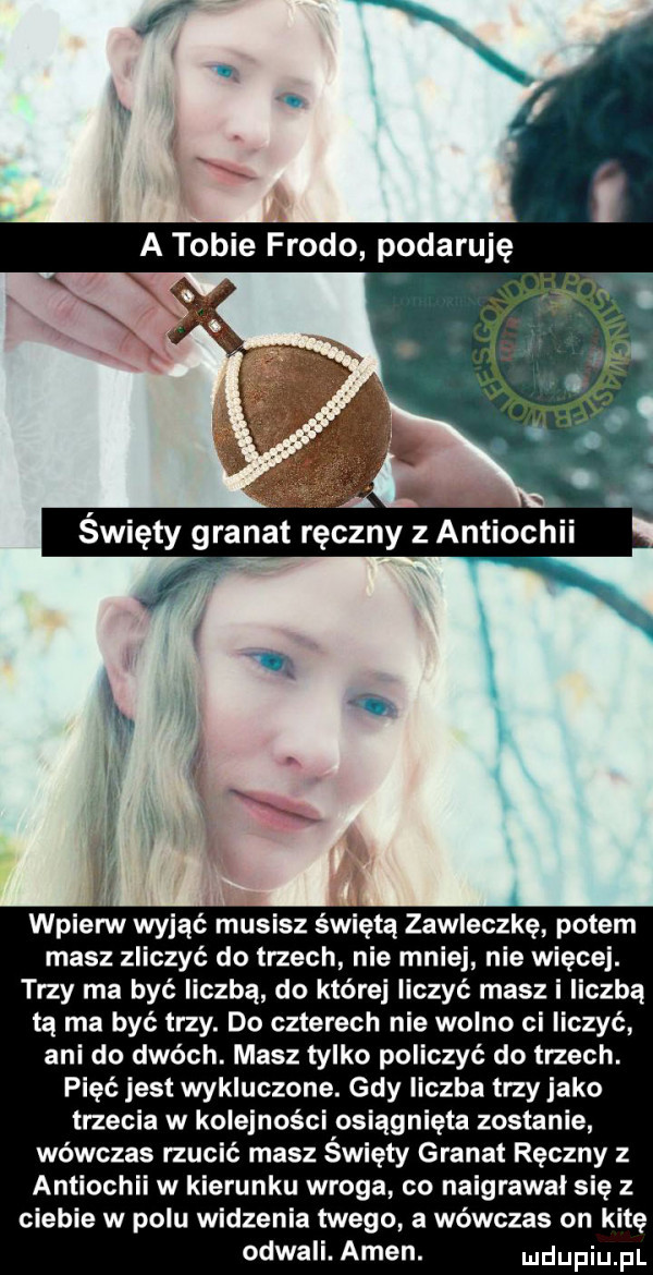 wpierw wyjąć musisz świętą zawleczkę potem masz zliczyć do trzech nie mnie nie więcej. trzy ma być liczbą do której liczyć masz i liczbą ta ma być trzy. do czterech nie wolno ci liczyć ani do dwóch. masz tylko policzyć do trzech. pięć jest wykluczone. gdy liczba trzy jako trzecia w kolejności osiągnięta zostanie wówczas rzucić masz święty granat ręczny z antiochii w kierunku wroga co naigrawal się z ciebie w polu widzenia twego a wówczas on kitę odwali. amen. uldupiu pl