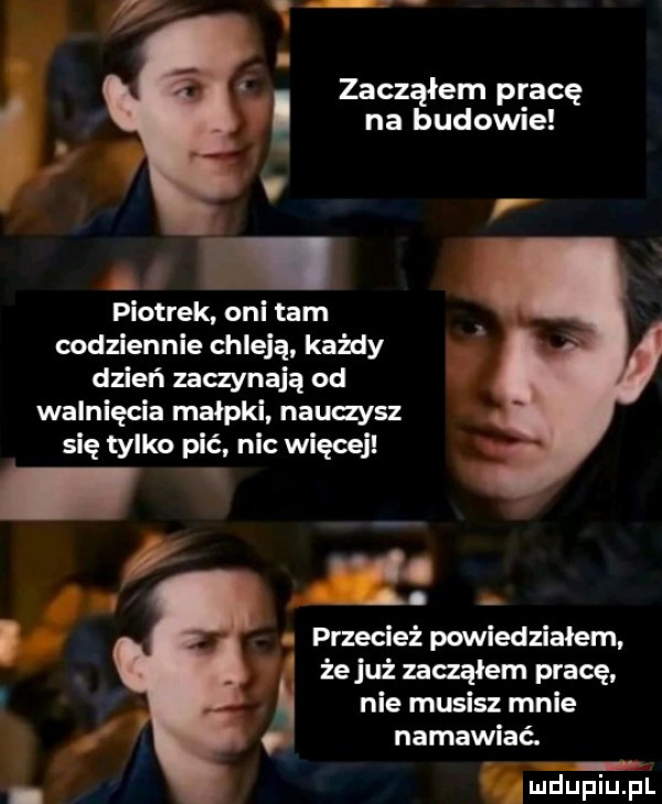 na budowie. abakankami i. abakankami zacząłem pracę. v piotrek oni tam codziennie chleją każdy dzień zaczynają od walnięcia małpki nauczysz się tylko pić nic więcej. przecież powiedziałem. żejuż zacząłem pracę. nie musisz mnie namawiać. r. x
