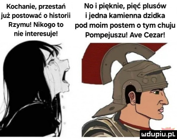 kochanie przestań no i pięknie pięć plusów już postować historii ijedna kamienna dzidka rzymu nikogo to pad moim postem o tym chuju nie interesuje pompejuszu ave cezar