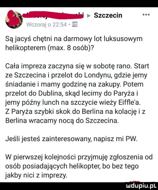 szczecin są jacyś chętni na darmowy lot luksusowym helikopterem max.   osób cala impreza zaczyna się w sobotę rano. start ze szczecina i przelot do londynu gdziejemy śniadanie i mamy godzinę na zakupy. potem przelot do dublina skąd lecimy do paryża i jemy późny lunch na szczycie wieży eiffle a. z paryża szybki skok do berlina na kolację i z berlina wracamy nocą do szczecina. jeśli jesteś zainteresowany napisz mi pw. w pierwszej kolejności przyjmuję zgloszenia od osób posiadających helikopter bo bez tego jakby nici z imprezy