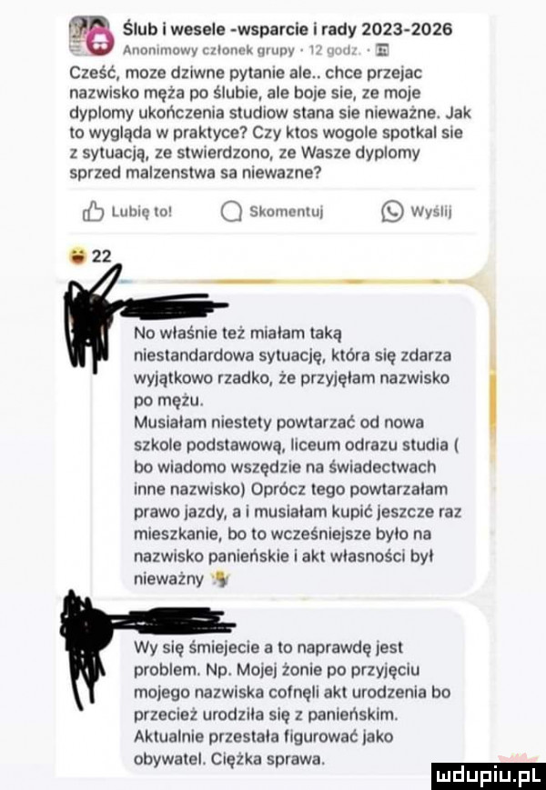 ślub wasala wsparcia i rady           anonimowy calom k qruny i u   cześć moze dziwne pytane ale. chce przejac nazwisko męża po ślubie ale bole sie ze moje dyplomy ukończenia studiow stana sie niewazne. jak to wygląda w praktyce czy ktos wogule spotkal sie z sytuacją ze stwierdzono ze wasze dyplomy sprzed malzenstwa sa niewazne tb luluęto o skomentuj wyslu o    no właśnie też mialam taką niestandardowa sytuację która się zdarza leątkowo rzadko ze przyjęłam nazwisko po mężu. musialam niestety powtarzać od nowa szkole podstawową. liceum obrazu studia bo wiadomo wszędzie na świadectwach nie nazwisko oprócz tego powtarzalam prawo jazdy a i musialam kupić jeszcze raz mieszkanie bo to wcześniejsze bylo na nazwisko panieńskie i akt własności byl nieważny w wy się śmiejecie a to naprawdę jest problem. np. mojej mnie po przyjęciu mojego nazwiska cofnęli akt urodzenia bo przecież urodzila się z panieńskim. aktualnie przestala llgurować jako obywatel. ciężka sprawa