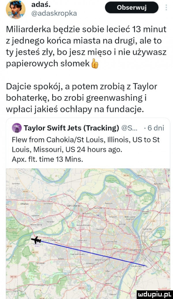 adaskropka miliarderka będzie sobie lecieć    minut zjednego końca miasta na drugi ale to tyjesteś zły bajesz mięso i nie używasz papierowych slomekb dajcie spokój a potem zrobią z taylor bohaterkę bo zrobi greenwashing i wpłaci jakieś ochlapy na fundacje.   taylor swift jens tracking s.   dni flow from cahokia st louis illinois us to st louis missouri us    hours ago. atx. fat. time    mans