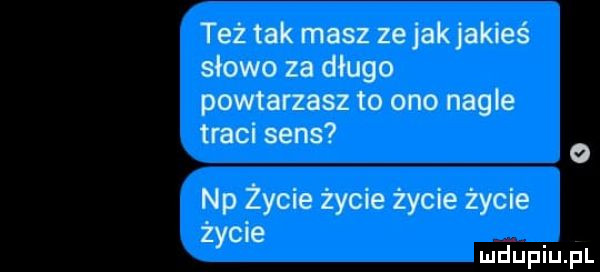 też tak masz ze jakjakies słowo za długo powtarzasz to ono nagle traci sens o np życie życie życie życie życie mduplu pl