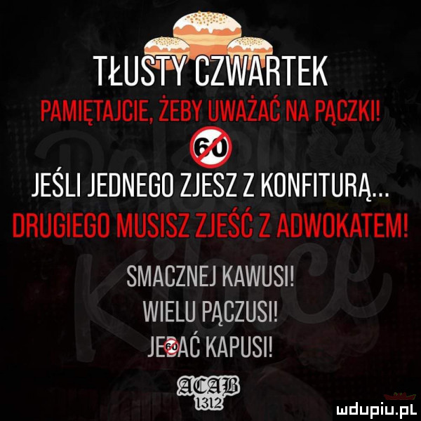 tłus t y czwiairtek pamiętajcie żeby uważaś na paczki jeśli jednego zjesz z konfiturą. drugiego musisz zjeśc z adwokatem smaczne kawusi wielu pączusi jeqaó karusi