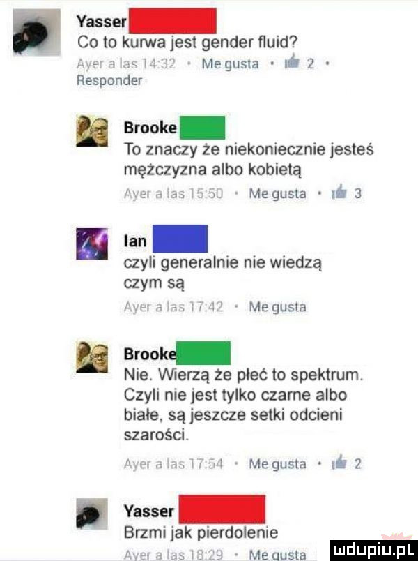 co to kuma jest gender ﬂuid responder ﬂ megusla hóż brooke to znaczy że niekoniecznie jesteś mężczyzna albo kobietą w megusla ió   ian czyli generalnie nie wiedzą czym są me gusta brook nie vwerzą że płeć to spektrum czyli nie jest tylko czarne albo białe. są jeszcze setki odcieni szarości i megusta. iś   yasser brzmi jak pierdolenie meausta