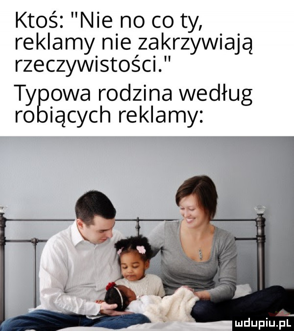 ktoś. nie no co ty reklamy nie izaklrzywiajq rzeczywistości tygpwa rodzina według iących reklamy