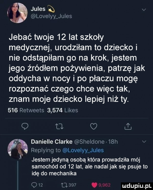 jules a lovelyyjules jebać twoje    lat szkoły medycznej urodziłam to dziecko i nie odstąpiłam go na krok jestem jego źródłem pożywienia patrzę jak oddycha w nocy i po płaczu mogę rozpoznać czego chce więc tak znam moje dziecko lepiej niż ty.     retweets       limes q tl danielle clarke slwoldone. i h replying to lovelyygules jestem jedyną osobą która prowadzila mój samochód od    lat ale nadal jak się psuje to idę do mechanika o u rw