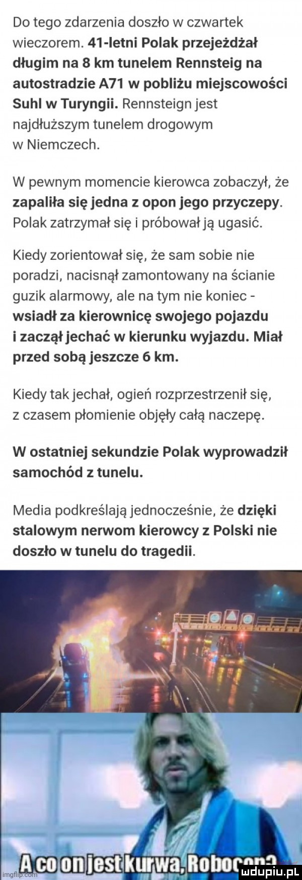 do tego zdarzenia doszło w czwartek wieczorem.    istni polak przejeżdżał długim na   km tunelem rennsteig na autostradzie a   w pobliżu miejscowości suhl w turyngii. rennsteign jest najdłuższym tunelem drogowym w niemczech. w pewnym momencie kierowca zobaczył że zapaliła sięjedna opon jego przyczepy. polak zatrzymał się i próbowałją ugasić. kiedy zorientował się że sam sobie nie poradzi nacisnął zamontowany na ścianie guzik alarmowy ale na tym nie koniec wsiadł za kierownicę swojego pojazdu i zaczął jechać w kierunku wyjazdu. miał przed sobą jeszcze   km. kiedy takjechał ogień rozprzestrzenił się z czasem płomienie objęły całą naczepę. w ostatniej sekundzie polak wyprowadził samochód z tunelu. media podkreślają jednocześnie że dzięki stalowym nerwom kierowcy polski nie doszło w tunelu do tragedii