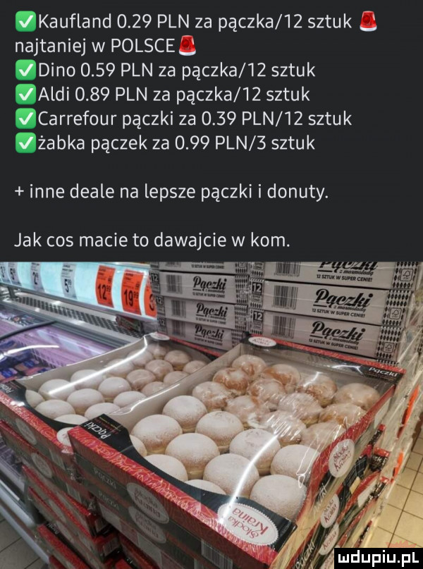 kaufland      pln za pączka    sztuk najtaniej w polsce dino      pln za pączka    sztuk audi      pln za pączka    sztuk qcarrefour pączki za      pln    sztuk żabka pączek za      pln   sztuk inne deale na lepsze pączki i donuty. jak cos macie to dawajcie w kom