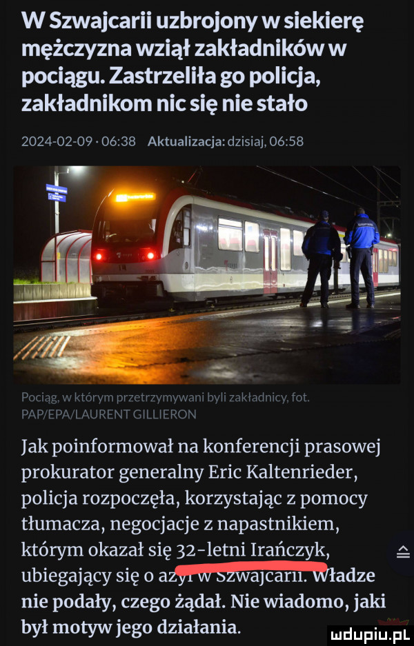 w szwajcarii uzbrojony w siekierę mężczyzna wziął zakładników w pociągu. zastrzeliła go policja zakładnikom nic się nie stało                 aktualizacja dzisiaj       ł   u wp i   k l m w u u jak poinformował na konferencji prasowej prokurator generalny eric kaltenrieder policja rozpoczęła korzystając z pomocy tłumacza negocjacje z napastnikiem którym okazał się    letni irańczyk ubiegający się o amidze nie podały czego żądał. nie wiadomo jaki był motyw jego działania. ludupiu pl