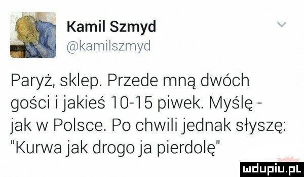 kamil szmyd kamilszmyd paryż sklep. przede mną dwóch gości ijakieś       piwek. myślę jak w polsce. po chwili jednak słyszę kurwa jak drogo ja pierdolę