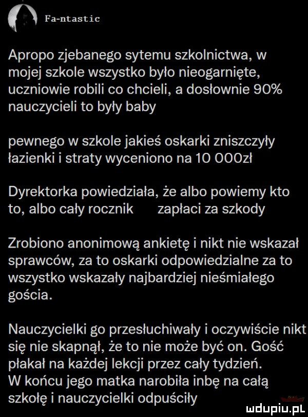 n fantastic apropo zjebanego sytemu szkolnictwa w mojej szkole wszystko bylo nieogarnięte uczniowie robili co chcieli a doslownie    nauczycieli to były baby pewnego w szkole jakieś oskarki zniszczyły lazienki i straty wyceniono na    ooozl dyrektorka powiedziała że albo powiemy kto to albo caly rocznik zapłaci za szkody zrobiono anonimową ankietę i nikt nie wskazał sprawców za to oskarki odpowiedzialne za to wszystko wskazały najbardziej nieśmiałego gościa. nauczycielki go przesłuchiwały i oczywiście nikt się nie skapnąl że to nie może być on. gość płakał na każdej lekcji przez cały tydzień. w końcu jego matka narobiła inbę na całą szkolęinauczycielkiodpuściły d l lu uplu p