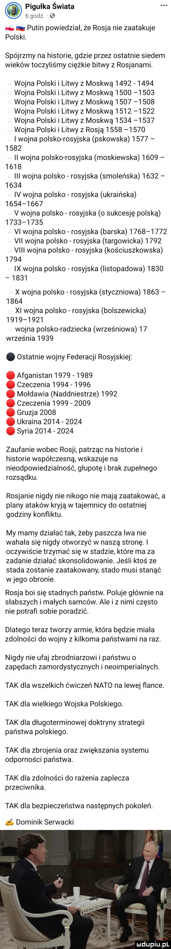 pigułka świata   godz e. putin powiedział że rosja nie zaatakuje polski. spójrzmy na historie gdzie przez ostatnie siedem wieków toczyliśmy ciężkie bitwy z rosjanami. wojna polski i litwy z moskwą           wojna polski i litwy z moskwą           wojna polski i litwy z moskwa           wojna polski i litwy z moskwą           wojna polski i litwy z moskwa           wojna polski i litwy z rosją           i wojna polsko rosyjska pskowska           ii wojna polsko-rosyjska moskiewska           iii wojna polsko rosyjska smoleńska           iv wojna polsko rosyjska ukraińska           v wojna polsko rosyjska o sukcesję polską           vi wojna polsko rosyjska barska           vii wojna polsko rosyjska targowicka      viii wojna polsko rosyjska kościuszkowska      ix wojna polsko rosyjska listopadowa           x wojna polsko rosyjska styczniowa           xi wojna polsko rosyjska bolszewicka           wojna polsko radziecka wrześniowa    września     . ostatnie wojny federacji rosyjskiej. afganistan          . czeczenia          . mołdawia naddniestrze     . czeczenia          . gruzja     . ukraina          . syria           zaufanie wobec rosji patrząc na historie i historie wspolczesna wskazuje na nieodpowiedzialność głupotę i brak zupełnego rozsądku rosjanie nigdy nie nikogo nie mają zaatakować a plany ataków kryją w tajemnicy do ostatniej godziny konﬂiktu. my mamy dziabać tak żeby paszcza iwa nie wahala się nigdy otworzyć w naszą stronę. i oczywiście trzymać się w stadzie które ma za zadanie działać skonsolidowanie. jeśli ktoś ze stada zostanie zaatakowany stado musi stanąć wjego obronie. rosja boi się stadnych państw. poluje głównie na słabszych i małych samców. ale i z nimi często nie potrafi sobie poradzić. dlatego teraz tworzy armie która będzie miała zdolności do wojny z kilkoma państwami na raz. nigdy nie ufaj zbrodniarzowi i państwu o zapędach zamordystycznych i neoimperialnych tak dla wszelkich ćwiczeń nato na lewej flance. tak dla wielkiego wojska polskiego. tak dla długoterminowej doktryny strategii państwa polskiego. tak dla zbrojenia oraz zwiększania systemu odporności państwa. tak dla zdolności do rażenia zaplecza przeciwnika. tak dla bezpieczeństwa następnych pokoleń. dominik serwacki