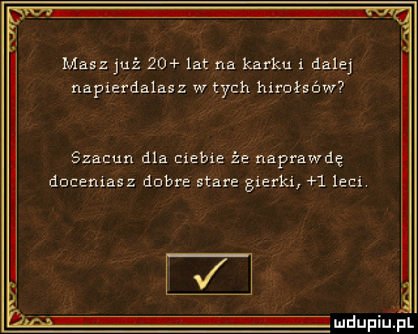 masz już    lat na karku i dalej napierdalasz w tych hirułsów szacun dla ciebie że naprawdę doceniasz dobre stare gierki   leci