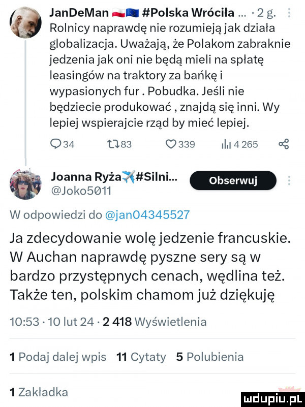 is jandeman. polska wróciła   g. rolnicy naprawdę nie rozumiejąjak dziala globalizacja. uważają że polakom zabraknie jedzenia jak oni nie będą mieli na spłatę leasingów na traktory za bańkę i wypasionych fur. pobudka. jeśli nie będziecie produkować znajdą się inni. wy lepiej wspierajcie rząd by mieć lepiej.                       joanna ryżaąatsilni. jak      w odpowiedzi do jan         ja zdecydowanie wolęjedzenie francuskie. w auchan naprawdę pyszne sery są w bardzo przystępnych cenach wędlina też. także ten polskim chamom już dziękuję          lut          wyświetlenia   podaj dalej wpis    cytaty   polubienia   zakladka