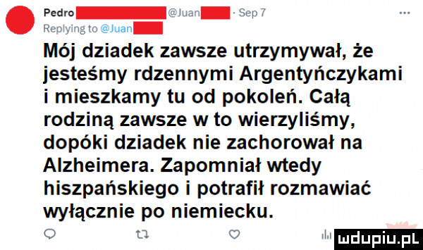 pedra f j   w w rgb eman mój dziadek zawsze utrzymywał że iesteśmy rdzennymi argentyńczykami i mieszkamy tu od pokoleń. całą rodziną zawsze wto wierzyliśmy dopóki dziadek nie zachorował na alzheimera. zapomniał wtedy hiszpańskiego i potrafił rozmawiać włącznie po niemiecku