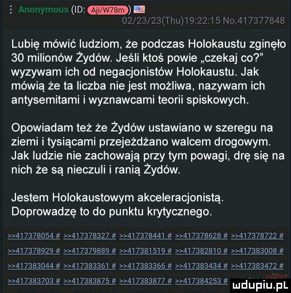 id lubię mówić ludziom. że podczas holokaustu zginęło    milionów żydów jeśli ktoś powie czekaj co wyzywam ich od negacjonistów holokaustu. jak mówią że ta liczba nie jest możliwa nazywam ich antysemitami i wyznawcami teorii spiskowych. opowiadam też że żydów ustawiano w szeregu na ziemi i tysiącami przejeżdżam walcem drogowym. jak ludzie nie zachowają przy tym powagi drę się na nich że są nieczuli i ranią z-dów jestem holokaustowym akceleracjonistą. doprowadzę to do punktu krytycznego.           ąiązsan ąinmn           ąi  m    lmzbjbqzł                                                                                      ąg           . m                            a        j liidijfiij fl