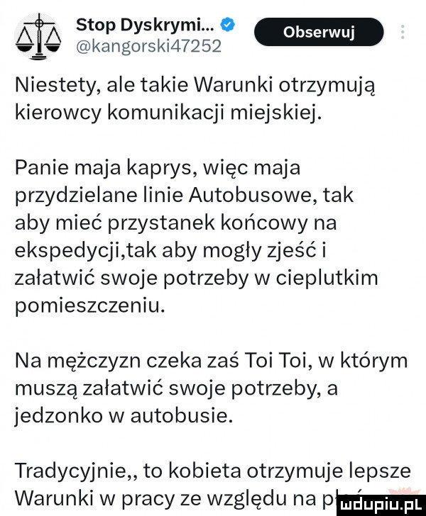 stop dyskrymi.   ob kantorski      serwuj niestety ale takie warunki otrzymują kierowcy komunikacji miejskiej. panie maja kaprys więc maja przydzielane linie autobusowe tak aby mieć przystanek końcowy na ekspedycji tak aby mogły zjeść i załatwić swoje potrzeby w cieplutkim pomieszczeniu. na mężczyzn czeka zaś toi toi w którym muszą załatwić swoje potrzeby a jedzonko w autobusie. tradycyjnie to kobieta otrzymuje lepsze warunki w pracy ze względu na pm
